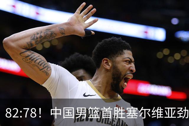 82:78！中国男篮首胜塞尔维亚劲旅，留洋小将31+18+6，郭士强捡宝